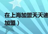 在上海加盟天天迪亚怎么加盟（迪亚天天超市加盟）