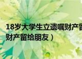18岁大学生立遗嘱财产留给朋友可以吗（18岁大学生立遗嘱财产留给朋友）