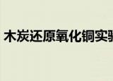 木炭还原氧化铜实验现象（木炭还原氧化铜）