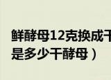 鲜酵母12克换成干酵母用多少克（鲜酵母1克是多少干酵母）