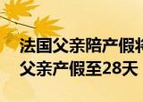 法国父亲陪产假将延长至28天（法国拟延长父亲产假至28天）