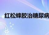 红松蜂胶治糖尿病真的管用吗（红松蜂胶）