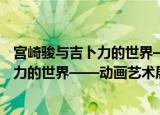宫崎骏与吉卜力的世界——动画艺术展（关于宫崎骏与吉卜力的世界——动画艺术展介绍）