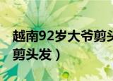 越南92岁大爷剪头发（越南92岁大爷80年未剪头发）