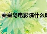 秦皇岛电影院什么时候开门（秦皇岛电影院）