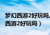 梦幻西游2好玩吗,为什么玩的人那么多（梦幻西游2好玩吗）