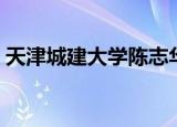 天津城建大学陈志华（天津城建大学怎么样）