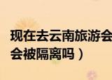 现在去云南旅游会被隔离吗（现在去云南旅游会被隔离吗）
