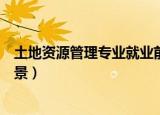 土地资源管理专业就业前景怎样（土地资源管理专业就业前景）