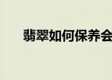翡翠如何保养会越来越润（翡翠保养）