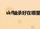skf轴承好在哪里（skf进口轴承怎么样）
