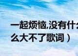 一起烦恼,没有什么大不了歌词（小烦恼没什么大不了歌词）