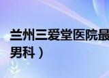 兰州三爱堂医院最好的科室（兰州三爱堂医院男科）