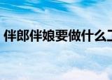 伴郎伴娘要做什么工作（伴郎伴娘要做什么）