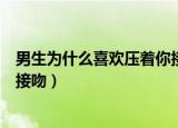 男生为什么喜欢压着你接吻的感觉（男生为什么喜欢压着你接吻）