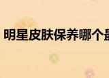 明星皮肤保养哪个最好（明星如何保养皮肤）