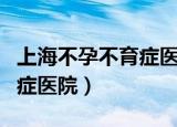 上海不孕不育症医院百佳医院（上海不孕不育症医院）