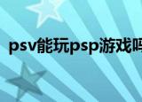 psv能玩psp游戏吗?（psv能玩psp游戏吗）