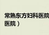常熟东方妇科医院做人流好吗（常熟东方妇科医院）