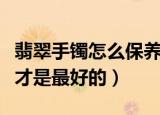 翡翠手镯怎么保养最好方法（翡翠手镯怎么选才是最好的）