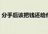 分手后该把钱还给他了对吗（该我的还给我）