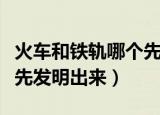 火车和铁轨哪个先发明出来（火车和铁轨那个先发明出来）