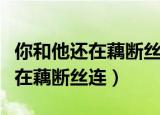 你和他还在藕断丝连我得泪流满面（你和他还在藕断丝连）