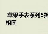  苹果手表系列5拆解显示新手表与系列4并不相同