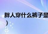 胖人穿什么裤子显瘦又时尚（胖人穿什么裤子）
