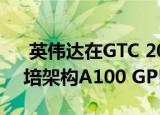  英伟达在GTC 2020主题演讲中推出新的安培架构A100 GPU