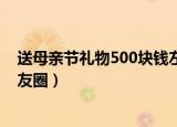 送母亲节礼物500块钱左右（收到女儿母亲节礼物怎么发朋友圈）