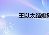 王以太结婚誓词（王以太结婚）