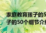 家庭教育孩子的50个细节（关于家庭教育孩子的50个细节介绍）