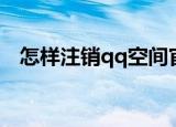 怎样注销qq空间官网（怎样注销qq空间）