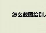 怎么截图给别人（怎么截图快捷键）