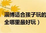 淄博适合孩子玩的旅游景点（淄博旅游景点大全哪里最好玩）