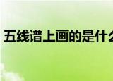 五线谱上画的是什么（五线谱上画的是什么）