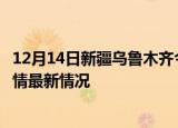 12月14日新疆乌鲁木齐今日疫情最新报告及乌鲁木齐新冠疫情最新情况