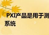  PXI产品是用于测试和测量应用程序的模块化系统