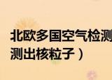 北欧多国空气检测出核粒子（北欧多国空气检测出核粒子）