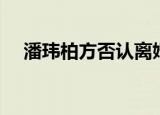 潘玮柏方否认离婚（潘玮柏方否认离婚）
