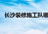长沙装修施工队哪个好（长沙装修施工队）