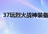 37玩烈火战神装备大全（37wan烈火战神）