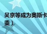 吴京等成为奥斯卡评委（吴京等成为奥斯卡评委）