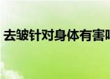 去皱针对身体有害吗（去皱针对身体有害吗）