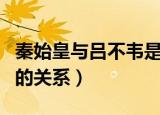 秦始皇与吕不韦是什么关系（秦始皇与吕不韦的关系）