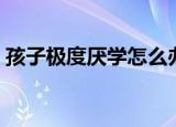 孩子极度厌学怎么办（孩子不爱学习怎么办）