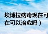 埃博拉病毒现在可以治疗了吗（埃博拉病毒现在可以治愈吗）