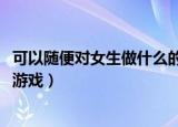 可以随便对女生做什么的游戏ios（可以随便对女生做什么的游戏）