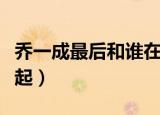 乔一成最后和谁在一起（乔一成最后和谁在一起）